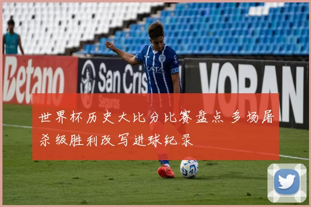 世界杯历史大比分比赛盘点 多场屠杀级胜利改写进球纪录