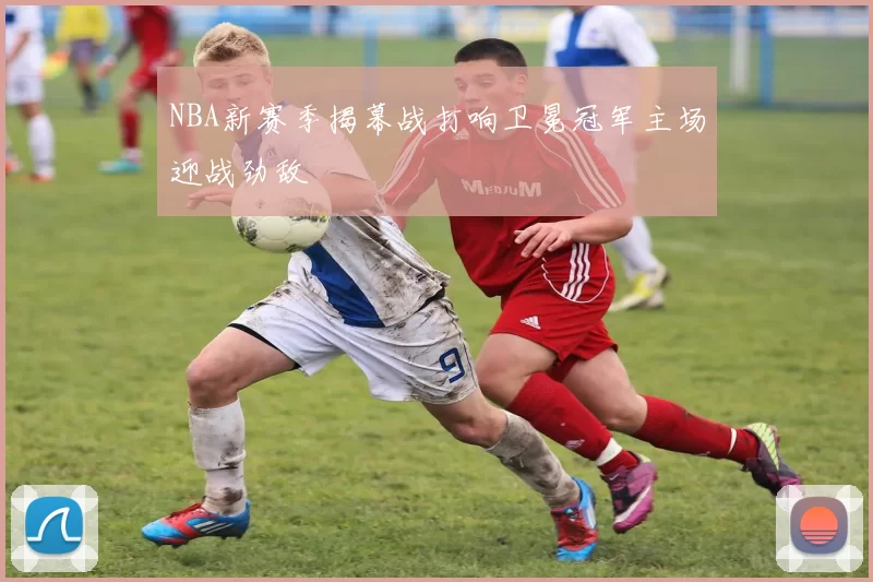 NBA新赛季揭幕战打响卫冕冠军主场迎战劲敌
