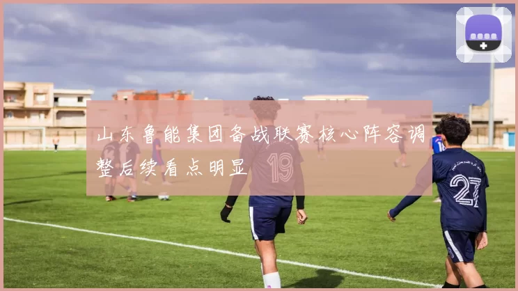 山东鲁能集团备战联赛核心阵容调整后续看点明显